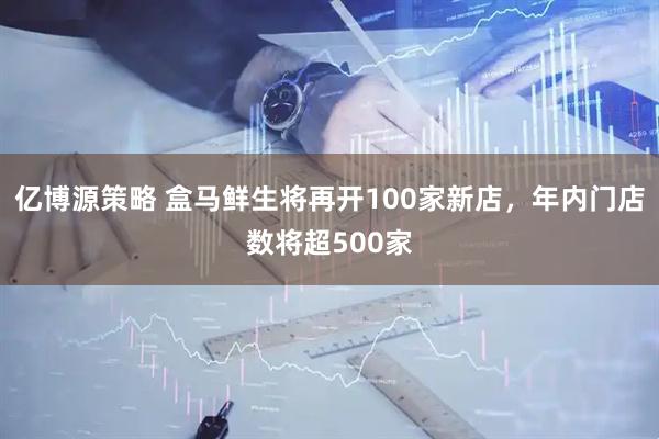 亿博源策略 盒马鲜生将再开100家新店，年内门店数将超500家