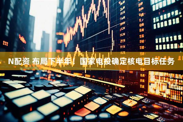 N配资 布局下半年！国家电投确定核电目标任务