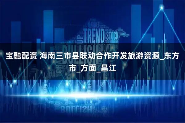 宝融配资 海南三市县联动合作开发旅游资源_东方市_方面_昌江