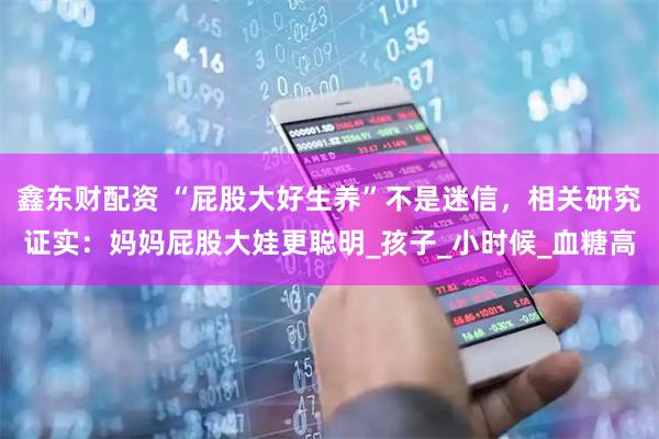 鑫东财配资 “屁股大好生养”不是迷信，相关研究证实：妈妈屁股大娃更聪明_孩子_小时候_血糖高
