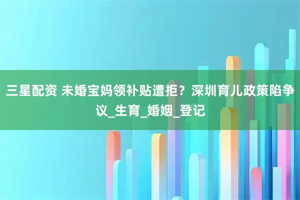 三星配资 未婚宝妈领补贴遭拒？深圳育儿政策陷争议_生育_婚姻_登记