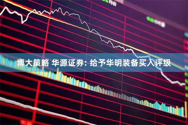 博大策略 华源证券: 给予华明装备买入评级