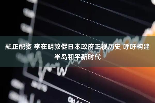 融正配资 李在明敦促日本政府正视历史 呼吁构建半岛和平新时代