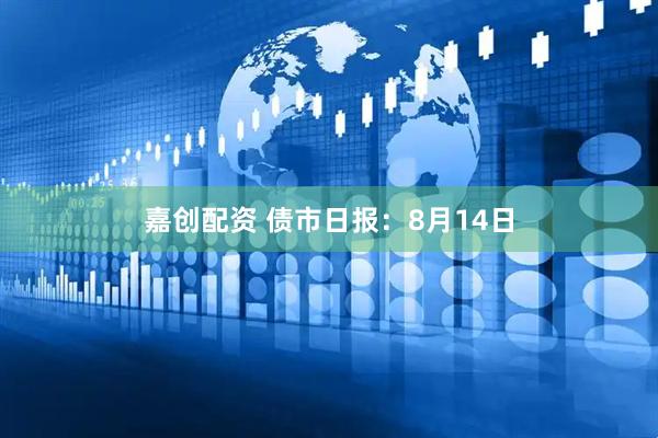 嘉创配资 债市日报：8月14日
