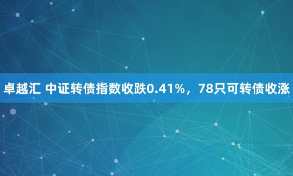 卓越汇 中证转债指数收跌0.41%，78只可转债收涨