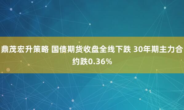 鼎茂宏升策略 国债期货收盘全线下跌 30年期主力合约跌0.36%