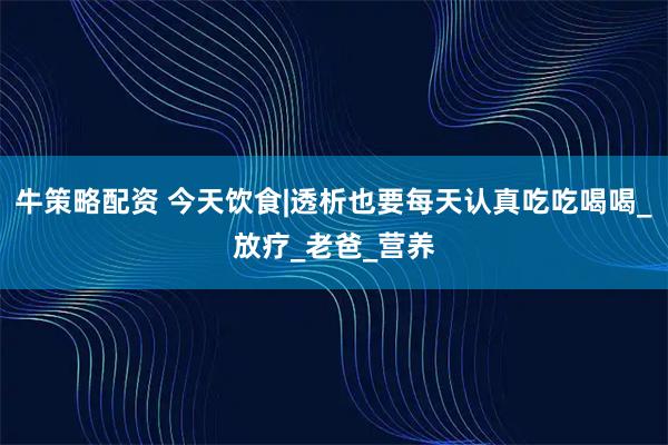 牛策略配资 今天饮食|透析也要每天认真吃吃喝喝_放疗_老爸_营养