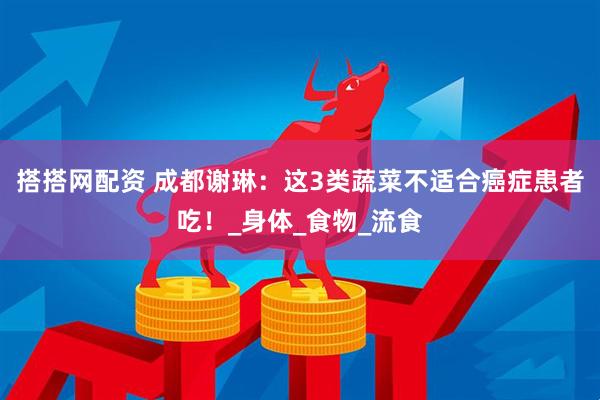 搭搭网配资 成都谢琳：这3类蔬菜不适合癌症患者吃！_身体_食物_流食