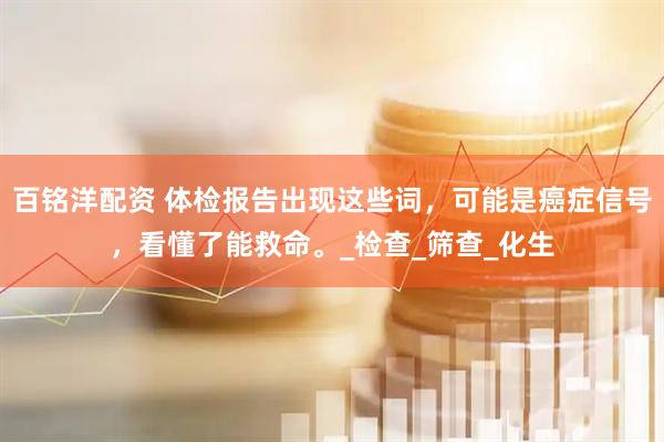 百铭洋配资 体检报告出现这些词，可能是癌症信号，看懂了能救命。_检查_筛查_化生