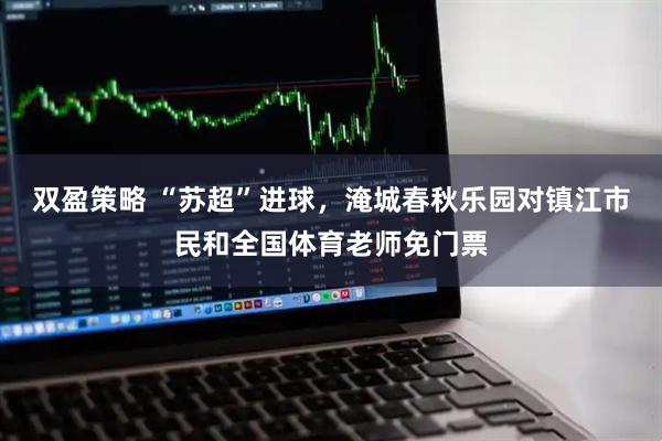 双盈策略 “苏超”进球，淹城春秋乐园对镇江市民和全国体育老师免门票