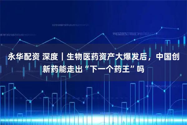 永华配资 深度｜生物医药资产大爆发后，中国创新药能走出“下一个药王”吗