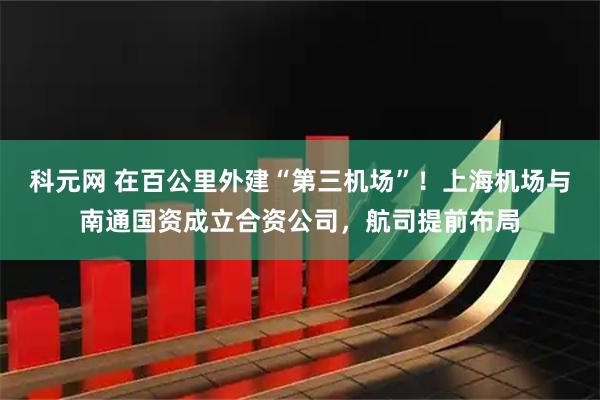 科元网 在百公里外建“第三机场”！上海机场与南通国资成立合资公司，航司提前布局