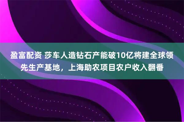 盈富配资 莎车人造钻石产能破10亿将建全球领先生产基地，上海助农项目农户收入翻番