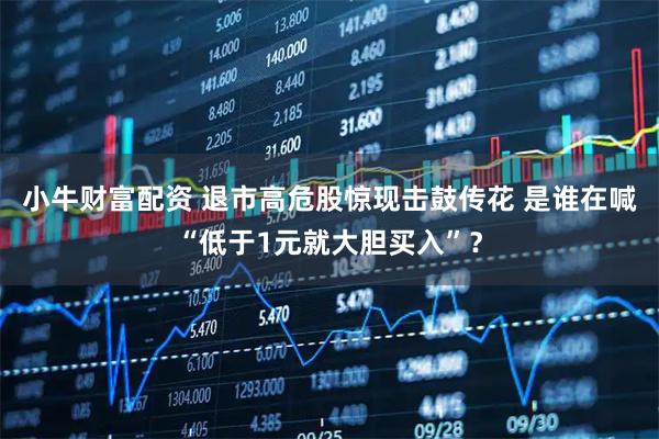 小牛财富配资 退市高危股惊现击鼓传花 是谁在喊“低于1元就大胆买入”？