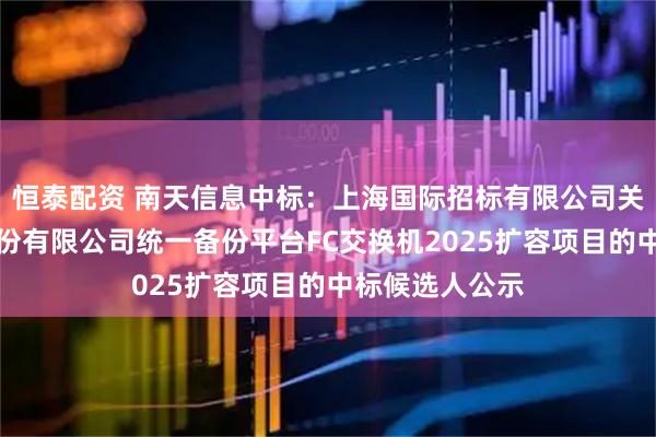 恒泰配资 南天信息中标：上海国际招标有限公司关于光大证券股份有限公司统一备份平台FC交换机2025扩容项目的中标候选人公示