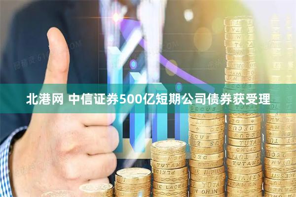 北港网 中信证券500亿短期公司债券获受理