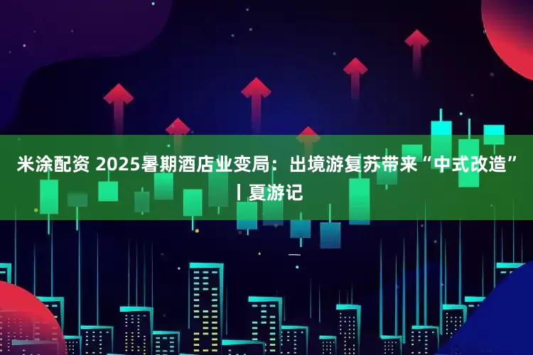 米涂配资 2025暑期酒店业变局：出境游复苏带来“中式改造”丨夏游记