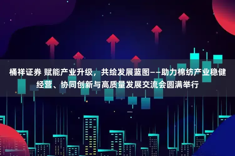 桶祥证券 赋能产业升级，共绘发展蓝图——助力棉纺产业稳健经营、协同创新与高质量发展交流会圆满举行