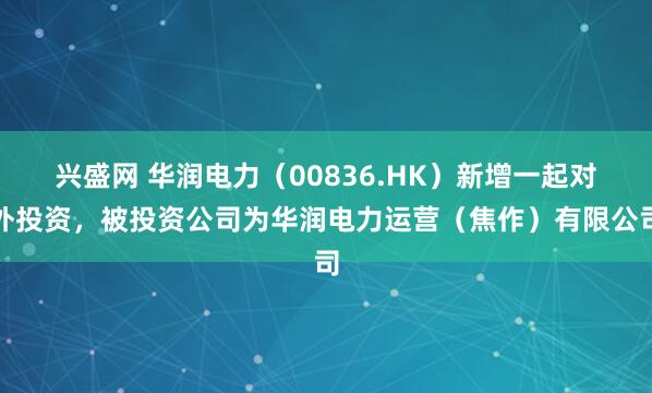 兴盛网 华润电力（00836.HK）新增一起对外投资，被投资公司为华润电力运营（焦作）有限公司
