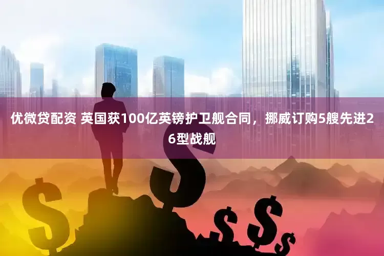 优微贷配资 英国获100亿英镑护卫舰合同，挪威订购5艘先进26型战舰