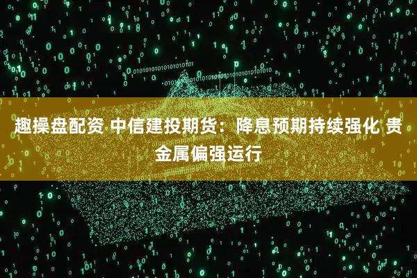 趣操盘配资 中信建投期货：降息预期持续强化 贵金属偏强运行