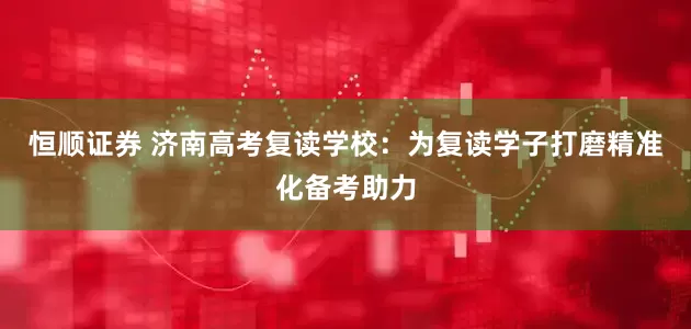 恒顺证券 济南高考复读学校：为复读学子打磨精准化备考助力
