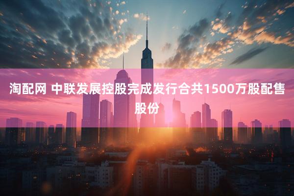 淘配网 中联发展控股完成发行合共1500万股配售股份