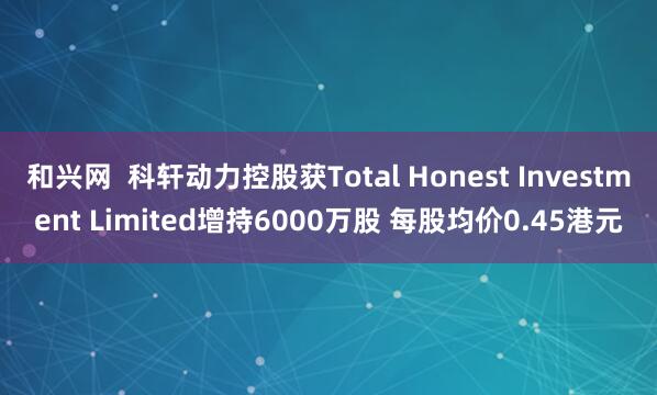 和兴网  科轩动力控股获Total Honest Investment Limited增持6000万股 每股均价0.45港元