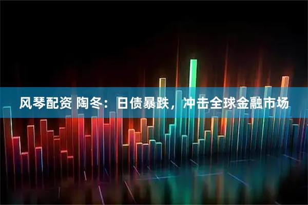风琴配资 陶冬：日债暴跌，冲击全球金融市场