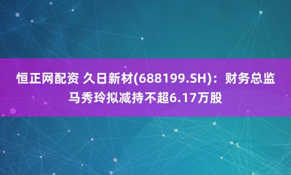 恒正网配资 久日新材(688199.SH)：财务总监马秀玲拟减持不超6.17万股