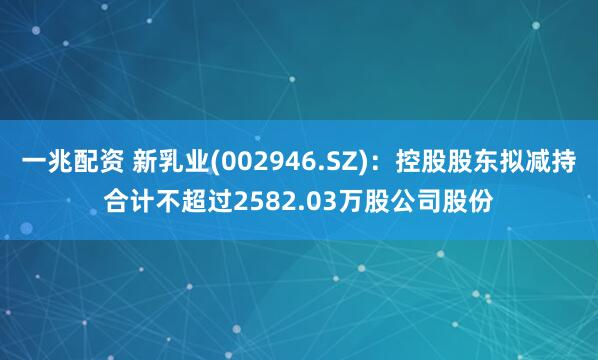 一兆配资 新乳业(002946.SZ)：控股股东拟减持合计不超过2582.03万股公司股份