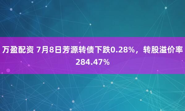 万盈配资 7月8日芳源转债下跌0.28%，转股溢价率284.47%