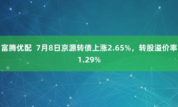 富腾优配  7月8日京源转债上涨2.65%，转股溢价率1.29%