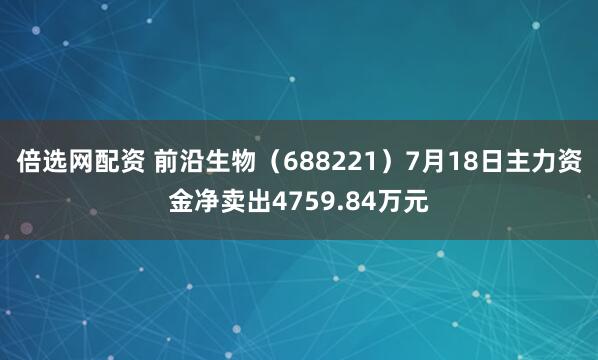 倍选网配资 前沿生物（688221）7月18日主力资金净卖出4759.84万元