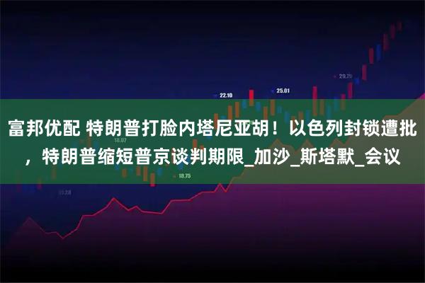 富邦优配 特朗普打脸内塔尼亚胡！以色列封锁遭批，特朗普缩短普京谈判期限_加沙_斯塔默_会议