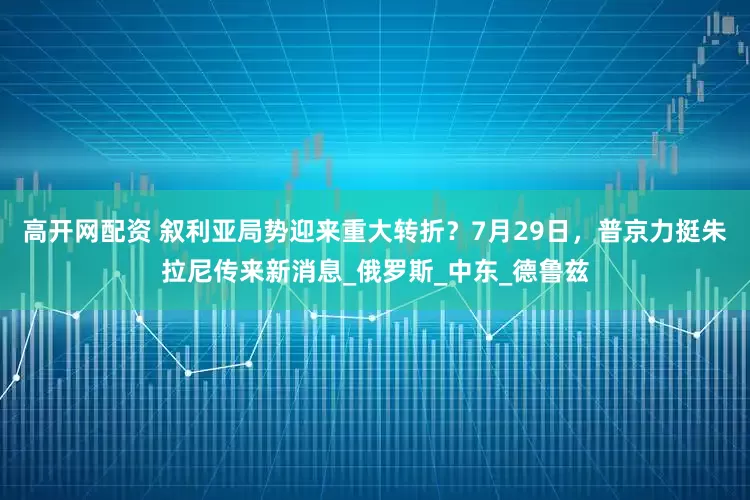 高开网配资 叙利亚局势迎来重大转折？7月29日，普京力挺朱拉尼传来新消息_俄罗斯_中东_德鲁兹