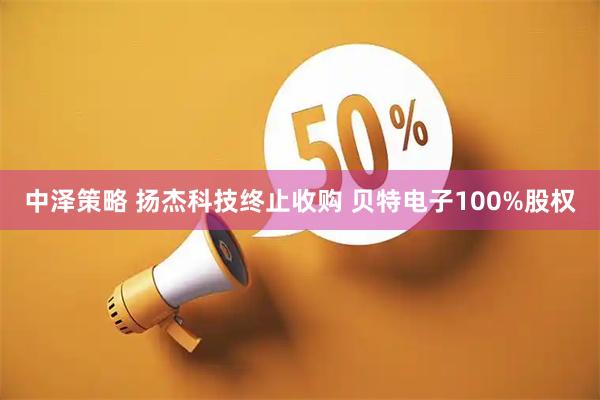 中泽策略 扬杰科技终止收购 贝特电子100%股权
