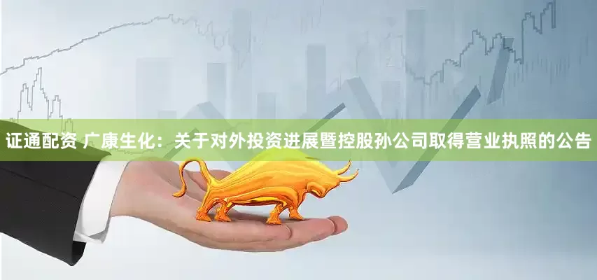 证通配资 广康生化：关于对外投资进展暨控股孙公司取得营业执照的公告