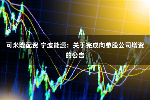 可米隆配资 宁波能源：关于完成向参股公司增资的公告