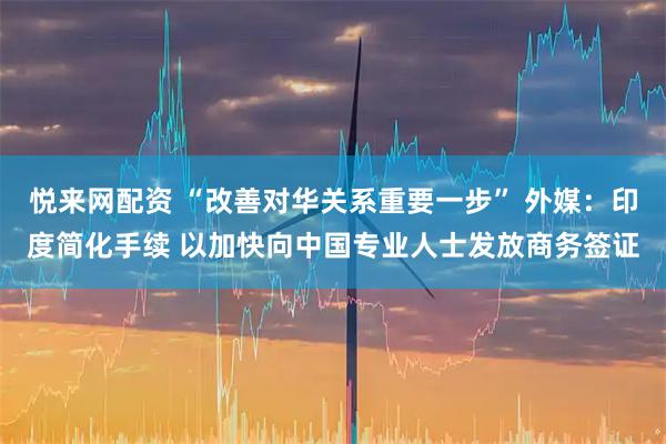 悦来网配资 “改善对华关系重要一步” 外媒：印度简化手续 以加快向中国专业人士发放商务签证
