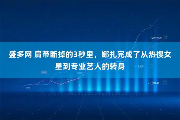 盛多网 肩带断掉的3秒里，娜扎完成了从热搜女星到专业艺人的转身