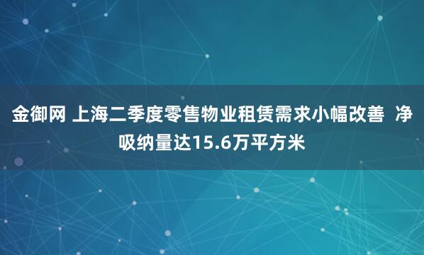 金御网 上海二季度零售物业租赁需求小幅改善  净吸纳量达15.6万平方米