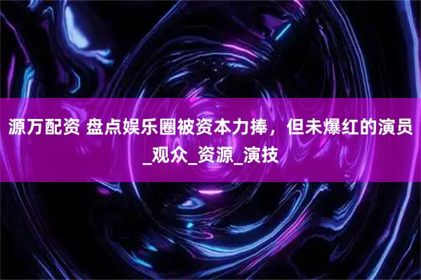 源万配资 盘点娱乐圈被资本力捧,但未爆红的演员_观众_资源_演技
