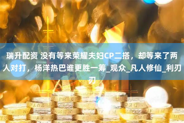 瑞升配资 没有等来荣耀夫妇CP二搭,却等来了两人对打,杨洋热巴谁更胜一筹_观众_凡人修仙_利刃