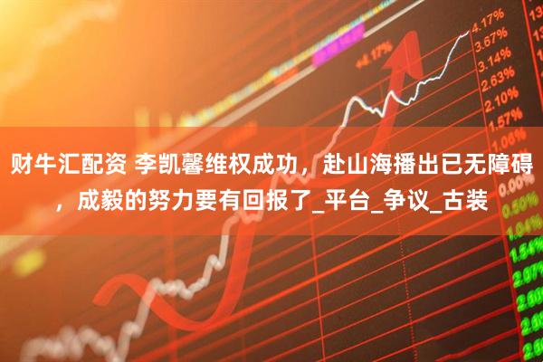财牛汇配资 李凯馨维权成功，赴山海播出已无障碍，成毅的努力要有回报了_平台_争议_古装