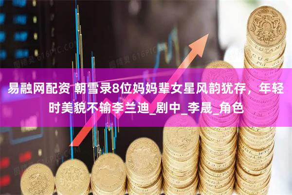 易融网配资 朝雪录8位妈妈辈女星风韵犹存，年轻时美貌不输李兰迪_剧中_李晟_角色