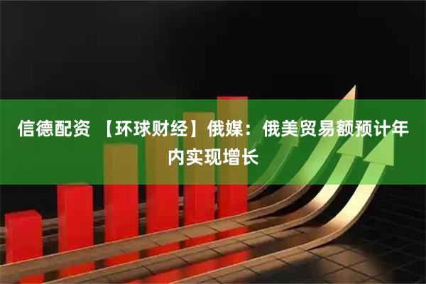 信德配资 【环球财经】俄媒:俄美贸易额预计年内实现增长