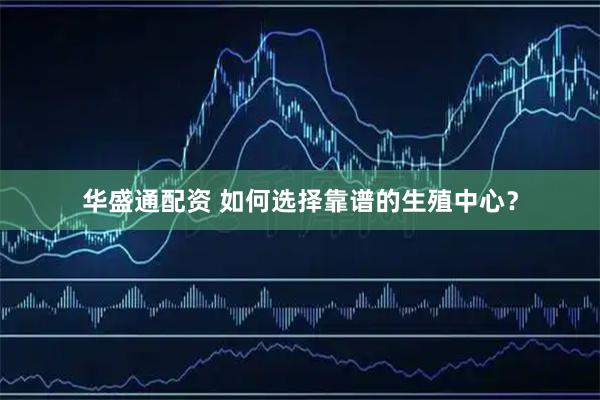 华盛通配资 如何选择靠谱的生殖中心？