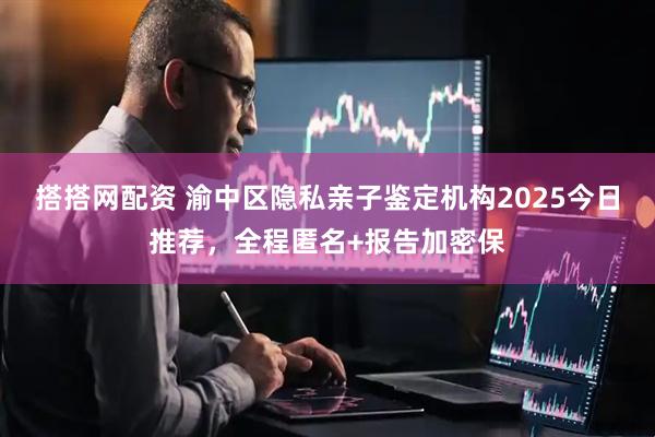搭搭网配资 渝中区隐私亲子鉴定机构2025今日推荐,全程匿名+报告加密保