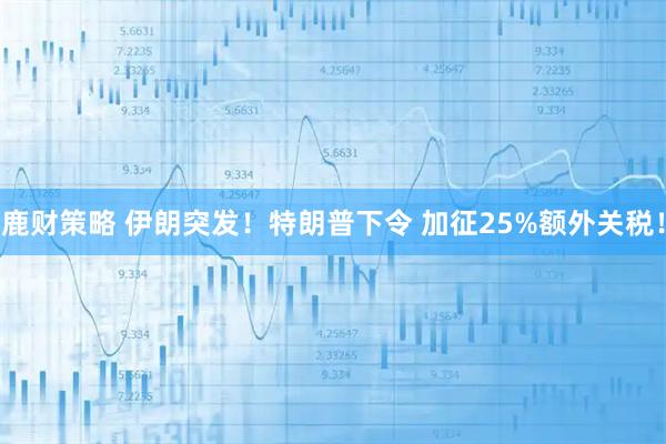 鹿财策略 伊朗突发!特朗普下令 加征25%额外关税!